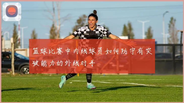 篮球比赛中内线球员如何防守有突破能力的外线对手