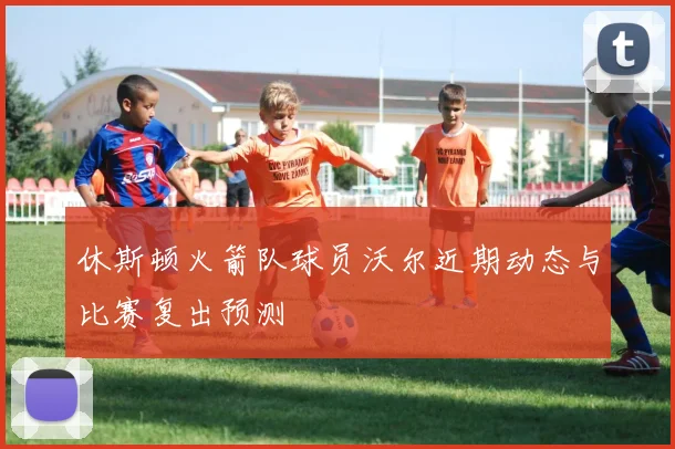 休斯顿火箭队球员沃尔近期动态与比赛复出预测