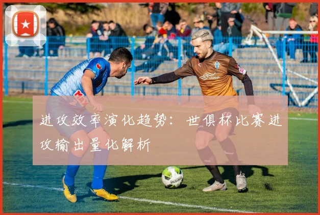 进攻效率演化趋势：世俱杯比赛进攻输出量化解析