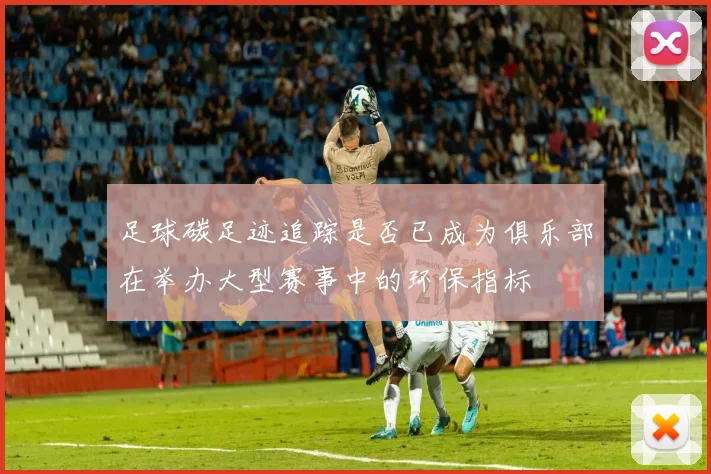 足球碳足迹追踪是否已成为俱乐部在举办大型赛事中的环保指标