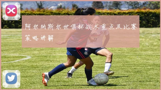 阿尔纳斯尔世俱杯战术重点及比赛策略讲解