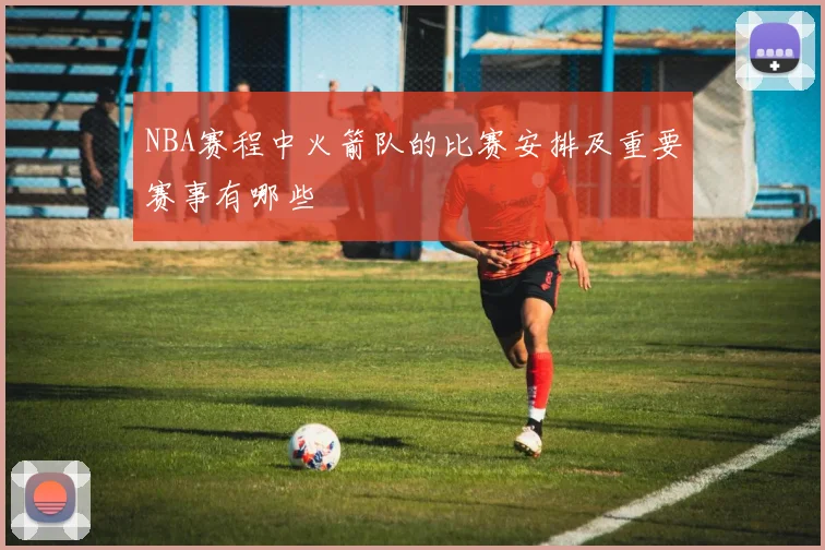 NBA赛程中火箭队的比赛安排及重要赛事有哪些