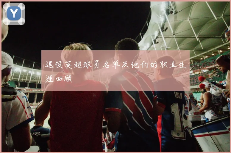 退役英超球员名单及他们的职业生涯回顾